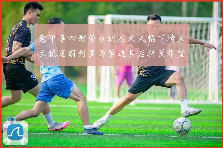 意甲争四形势分析尤文大幅下滑米兰稳居前列罗马紧追其后科莫希望渺茫