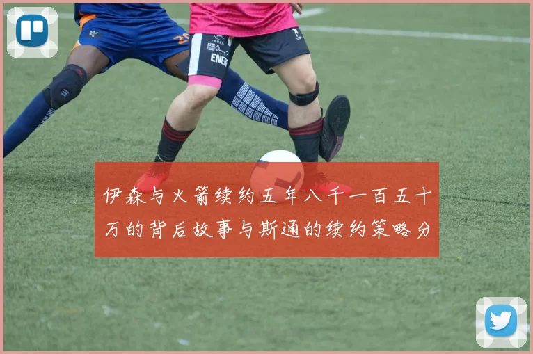 伊森与火箭续约五年八千一百五十万的背后故事与斯通的续约策略分析