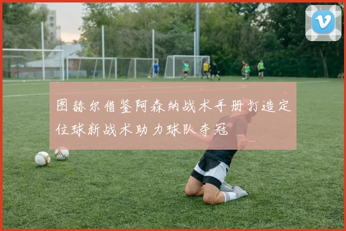 图赫尔借鉴阿森纳战术手册打造定位球新战术助力球队夺冠