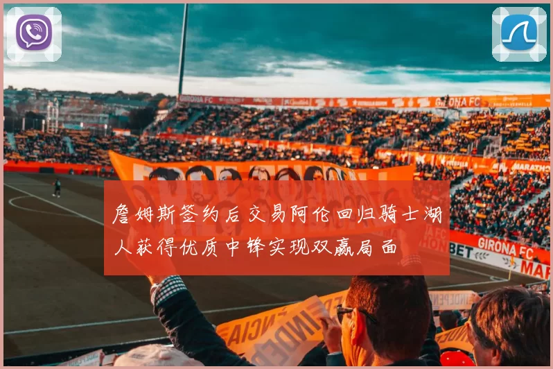 詹姆斯签约后交易阿伦回归骑士湖人获得优质中锋实现双赢局面