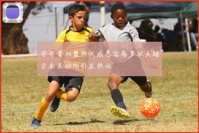 字母哥加盟热火成悬念希罗取关暗示未来动向引发热议