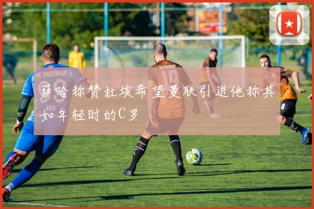 萨哈称赞杜埃希望曼联引进他称其如年轻时的C罗
