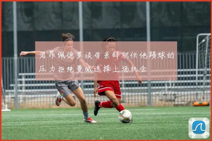 若昂佩德罗谈母亲辞职供他踢球的压力拒绝曼城选择上场机会