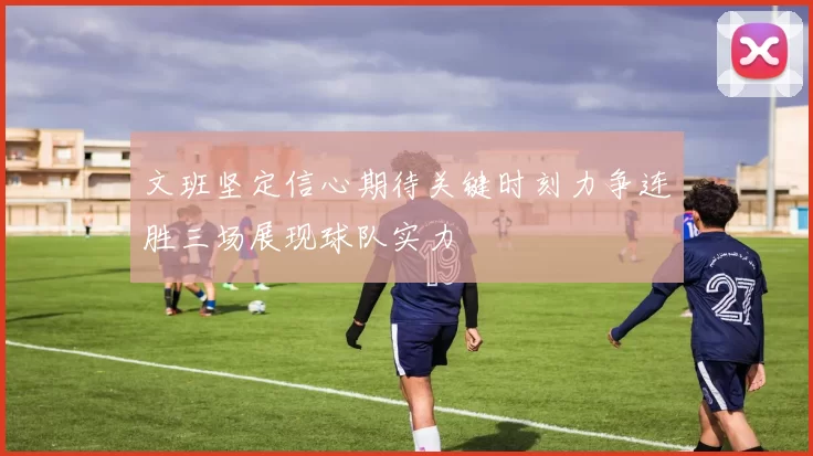文班坚定信心期待关键时刻力争连胜三场展现球队实力
