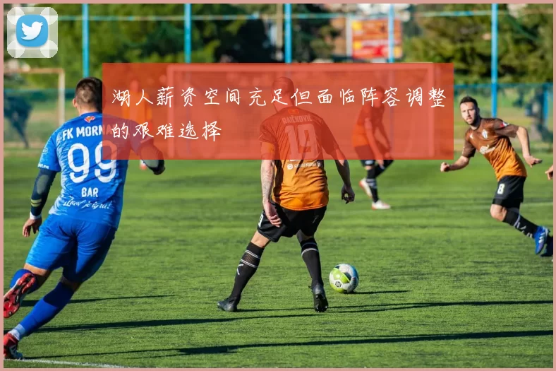 湖人薪资空间充足但面临阵容调整的艰难选择