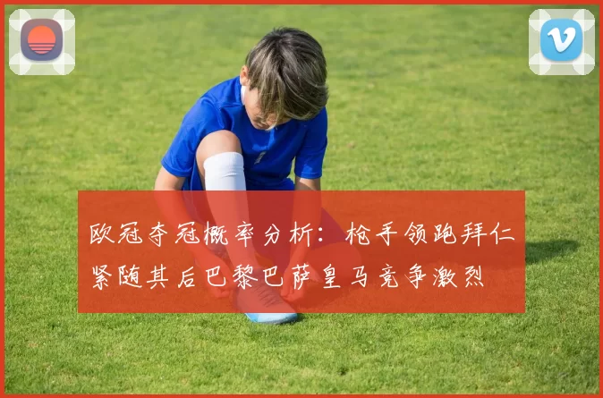 欧冠夺冠概率分析：枪手领跑拜仁紧随其后巴黎巴萨皇马竞争激烈