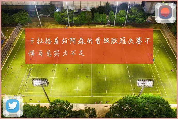 卡拉格看好阿森纳晋级欧冠决赛不惧马竞实力不足