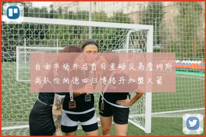 自由市场开启首日重磅交易詹姆斯离队伦纳德回归博格丹加盟火箭