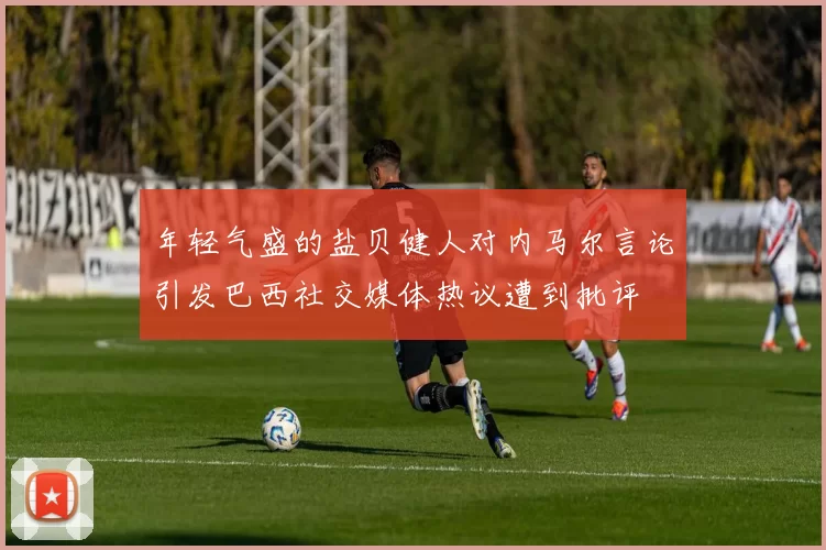 年轻气盛的盐贝健人对内马尔言论引发巴西社交媒体热议遭到批评
