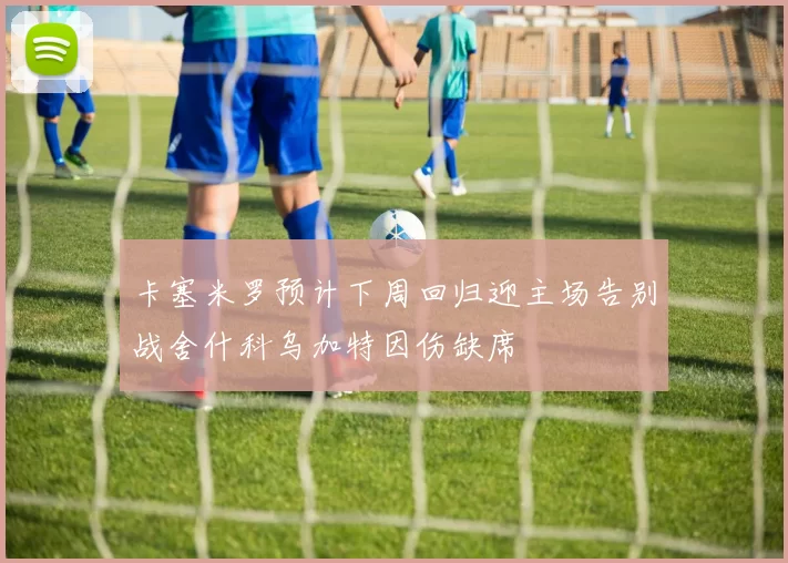 卡塞米罗预计下周回归迎主场告别战舍什科乌加特因伤缺席