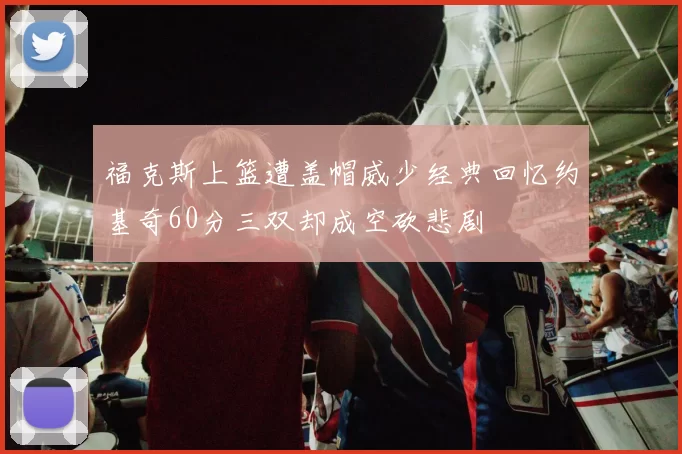 福克斯上篮遭盖帽威少经典回忆约基奇60分三双却成空砍悲剧