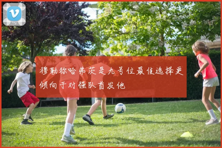 穆勒称哈弗茨是九号位最佳选择更倾向于对强队首发他
