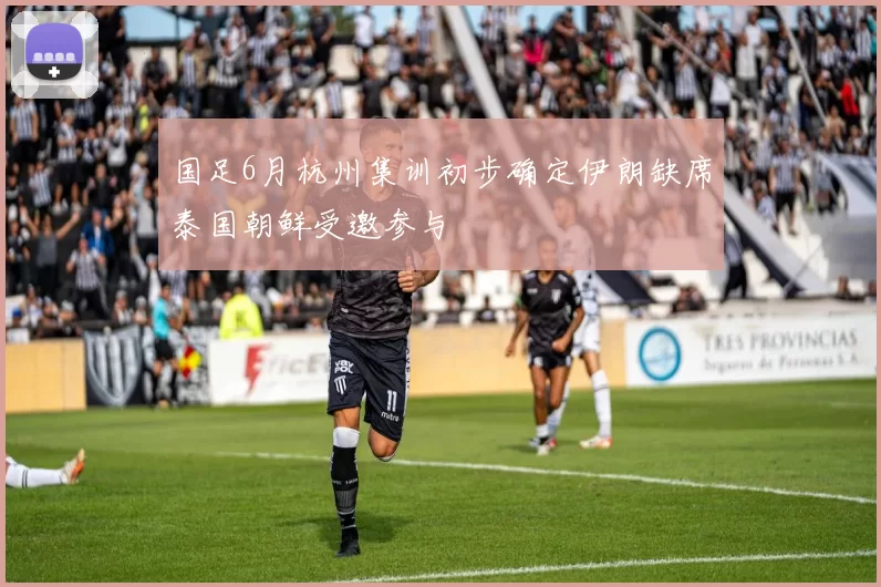 国足6月杭州集训初步确定伊朗缺席泰国朝鲜受邀参与