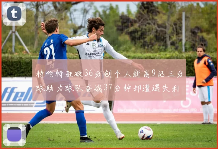 特伦特狂砍36分创个人新高9记三分球助力球队奋战37分钟却遭遇失利