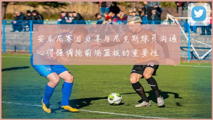安东尼赛后分享与尼克斯球员沟通心得强调抢前场篮板的重要性