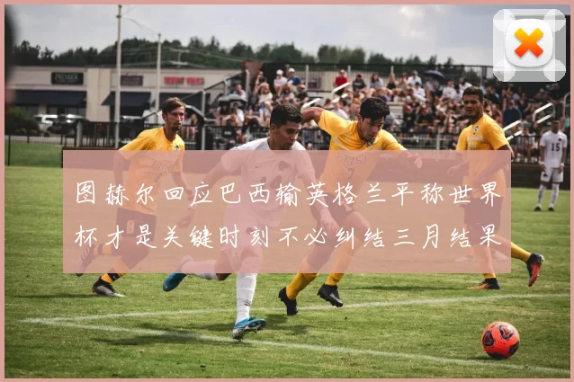 图赫尔回应巴西输英格兰平称世界杯才是关键时刻不必纠结三月结果