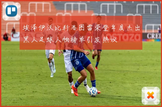 埃泽伊沃比科洛图雷荣登年度杰出黑人足球人物榜单引发热议