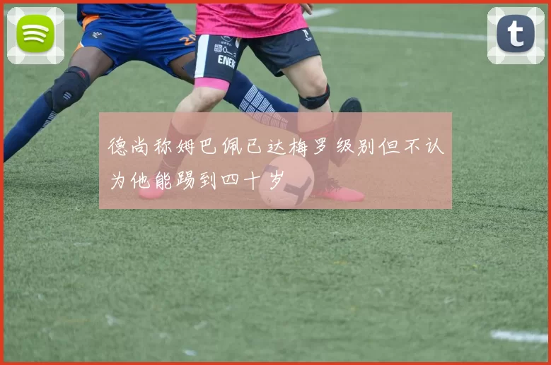 德尚称姆巴佩已达梅罗级别但不认为他能踢到四十岁
