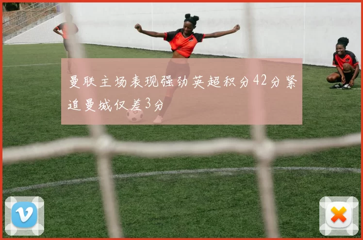 曼联主场表现强劲英超积分42分紧追曼城仅差3分