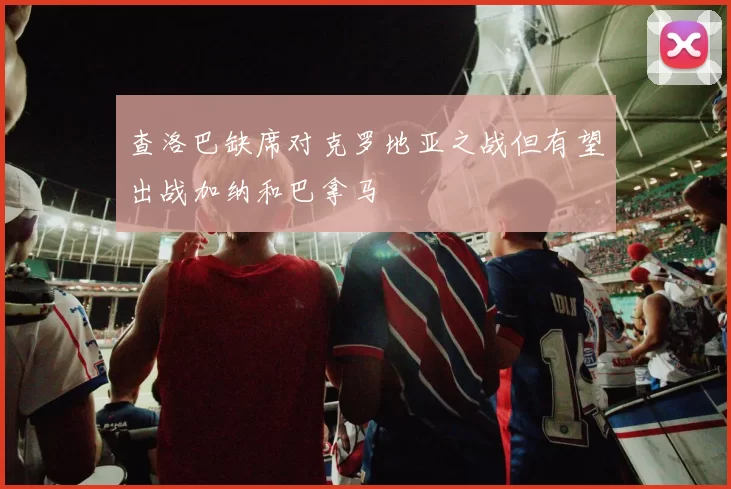查洛巴缺席对克罗地亚之战但有望出战加纳和巴拿马